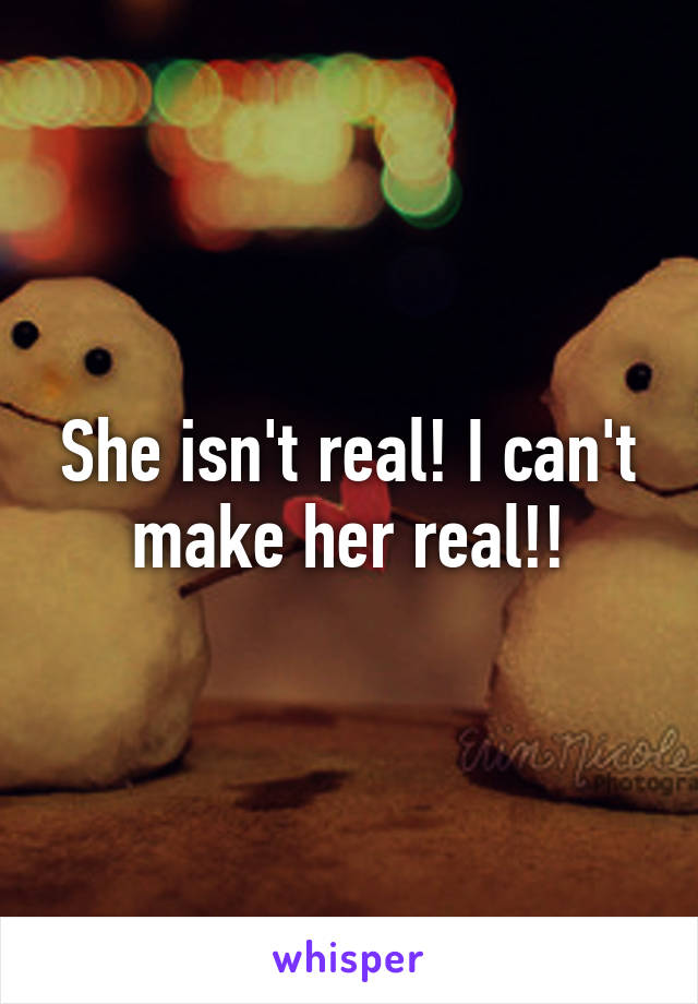 She isn't real! I can't make her real!!