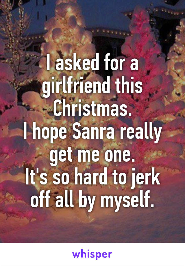 I asked for a girlfriend this Christmas.
I hope Sanra really get me one.
It's so hard to jerk off all by myself.