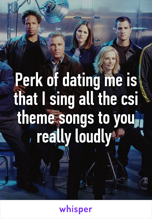 Perk of dating me is that I sing all the csi theme songs to you really loudly 