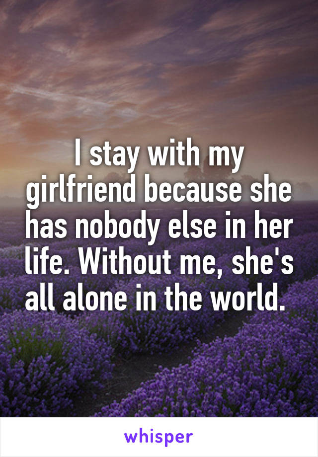 I stay with my girlfriend because she has nobody else in her life. Without me, she's all alone in the world. 