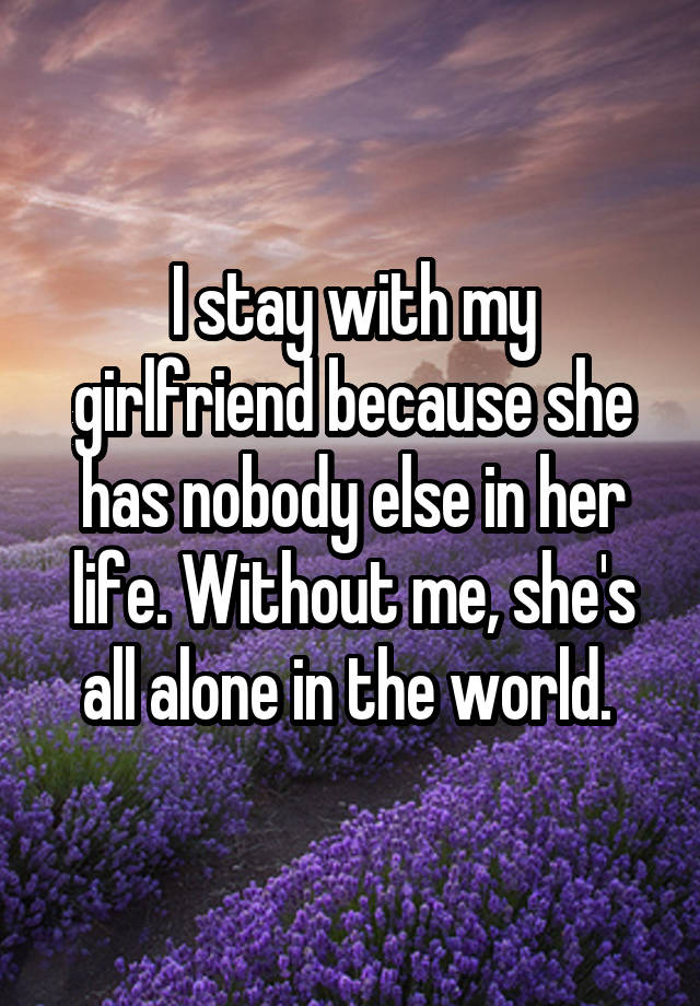 I stay with my girlfriend because she has nobody else in her life. Without me, she\