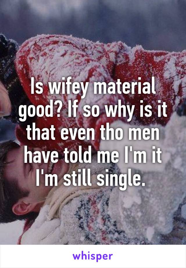 Is wifey material good? If so why is it that even tho men have told me I'm it I'm still single. 