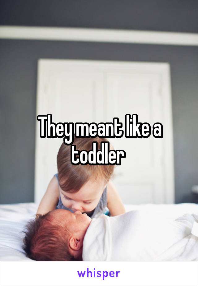 They meant like a toddler 