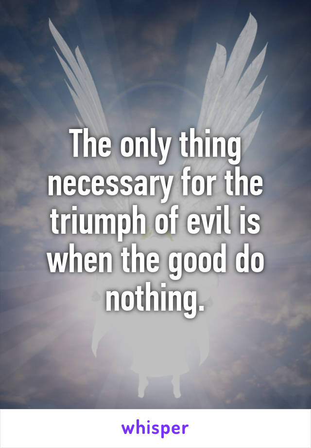 The only thing necessary for the triumph of evil is when the good do nothing.