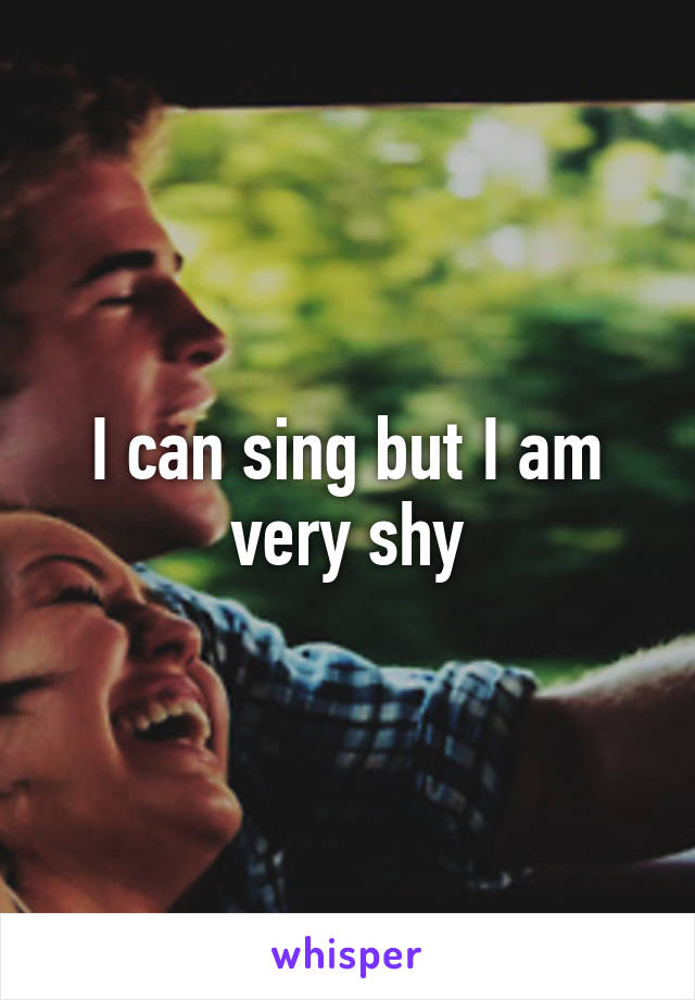 I can sing but I am very shy