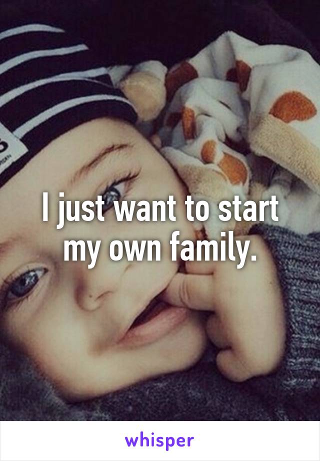 I just want to start my own family.