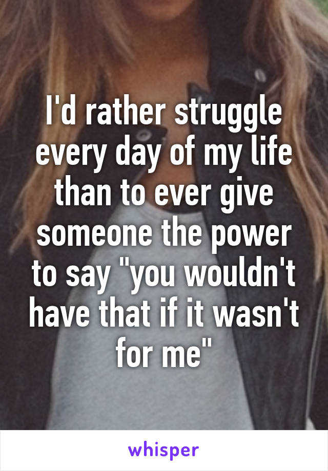 I'd rather struggle every day of my life than to ever give someone the power to say "you wouldn't have that if it wasn't for me"