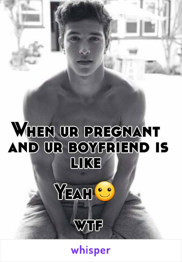 When ur pregnant and ur boyfriend is like 

Yeah☺

 wtf