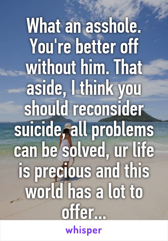 What an asshole. You're better off without him. That aside, I think you should reconsider suicide, all problems can be solved, ur life is precious and this world has a lot to offer...