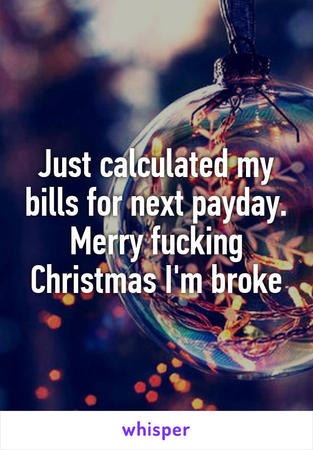 Just calculated my bills for next payday. Merry fucking Christmas I'm broke