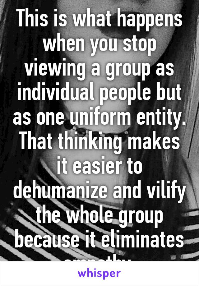 This is what happens when you stop viewing a group as individual people but as one uniform entity.
That thinking makes it easier to dehumanize and vilify the whole group because it eliminates empathy.