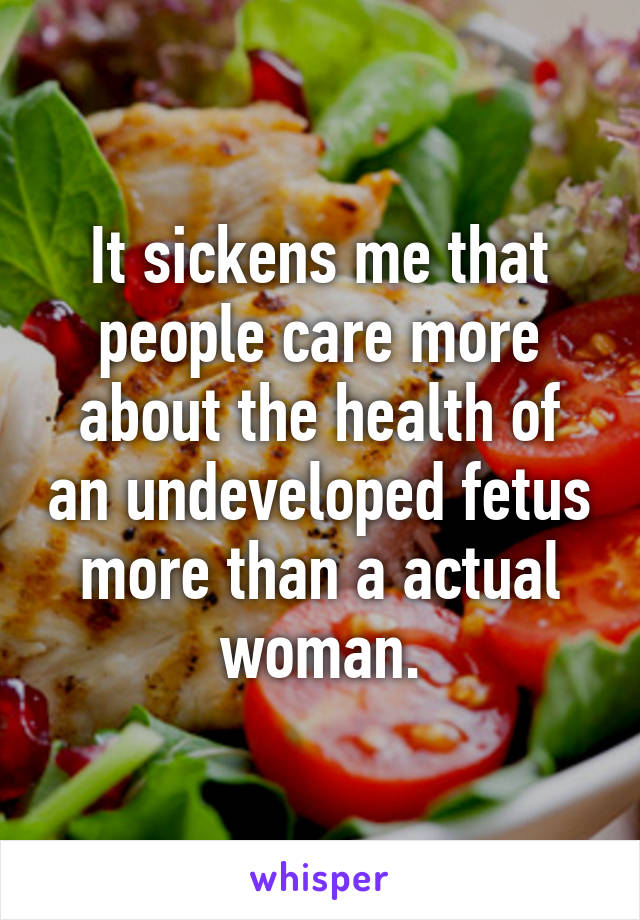 It sickens me that people care more about the health of an undeveloped fetus more than a actual woman.