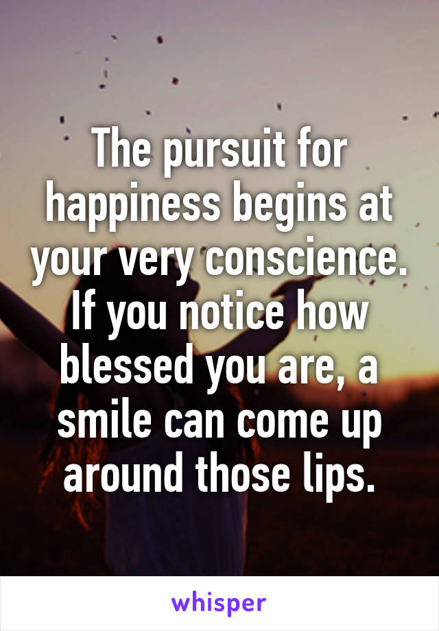 The pursuit for happiness begins at your very conscience. If you notice how blessed you are, a smile can come up around those lips.