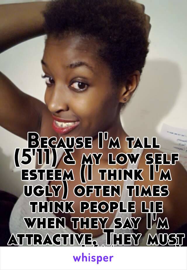 Because I'm tall (5'11) & my low self esteem (I think I'm ugly) often times think people lie when they say I'm attractive. They must be blind! (Me in pic)