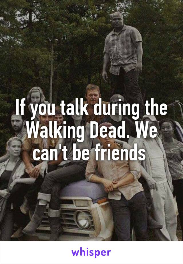 If you talk during the Walking Dead. We can't be friends 