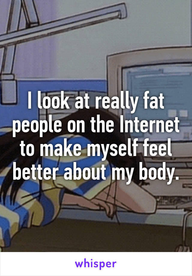 I look at really fat people on the Internet to make myself feel better about my body.