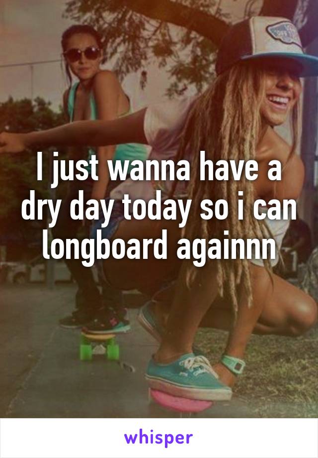 I just wanna have a dry day today so i can longboard againnn
