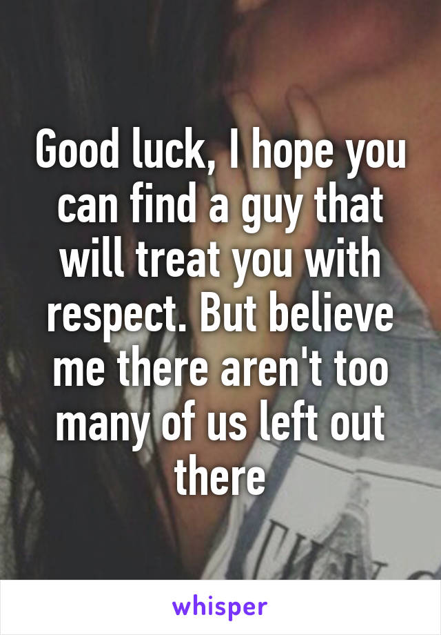 Good luck, I hope you can find a guy that will treat you with respect. But believe me there aren't too many of us left out there