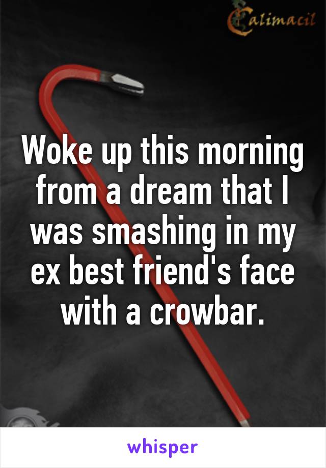 Woke up this morning from a dream that I was smashing in my ex best friend's face with a crowbar.