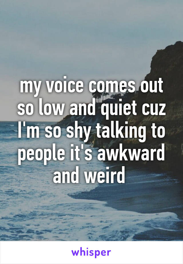 my voice comes out so low and quiet cuz I'm so shy talking to people it's awkward and weird 