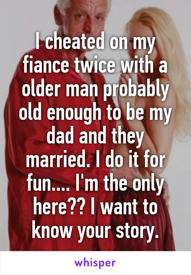 I cheated on my fiance twice with a older man probably old enough to be my dad and they married. I do it for fun.... I'm the only here?? I want to know your story.