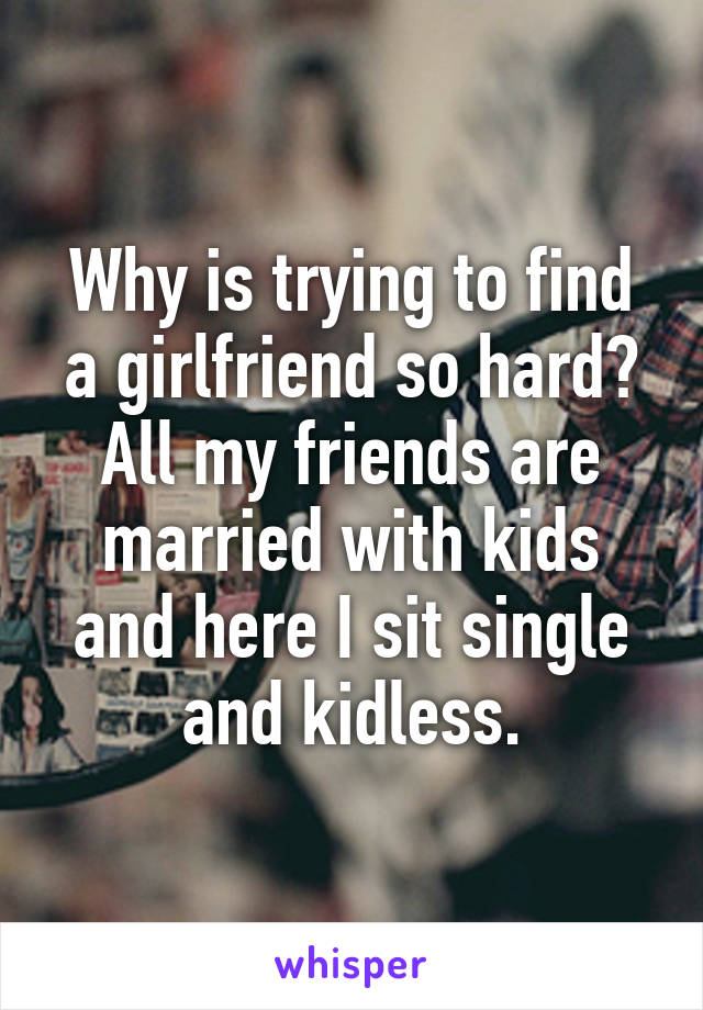 Why is trying to find a girlfriend so hard? All my friends are married with kids and here I sit single and kidless.