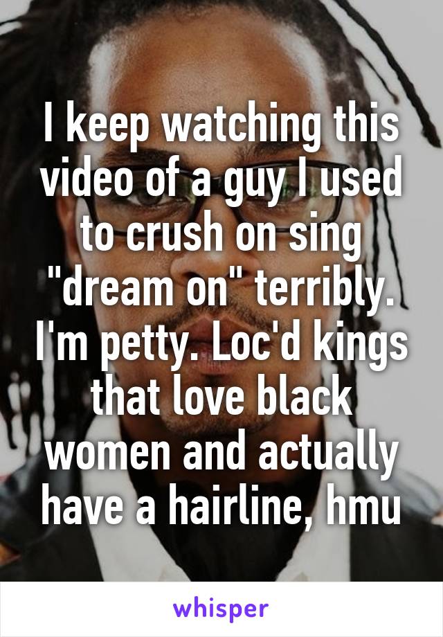 I keep watching this video of a guy I used to crush on sing "dream on" terribly. I'm petty. Loc'd kings that love black women and actually have a hairline, hmu