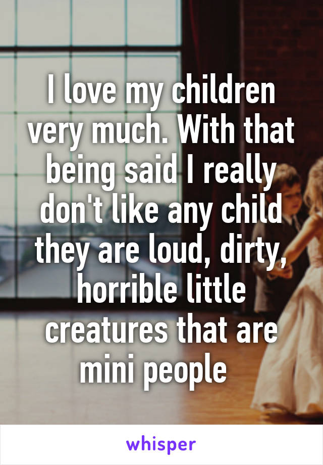 I love my children very much. With that being said I really don't like any child they are loud, dirty, horrible little creatures that are mini people  