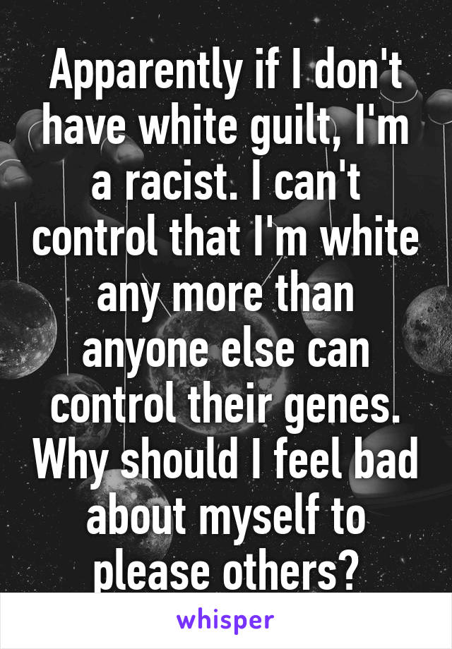 Apparently if I don't have white guilt, I'm a racist. I can't control that I'm white any more than anyone else can control their genes. Why should I feel bad about myself to please others?