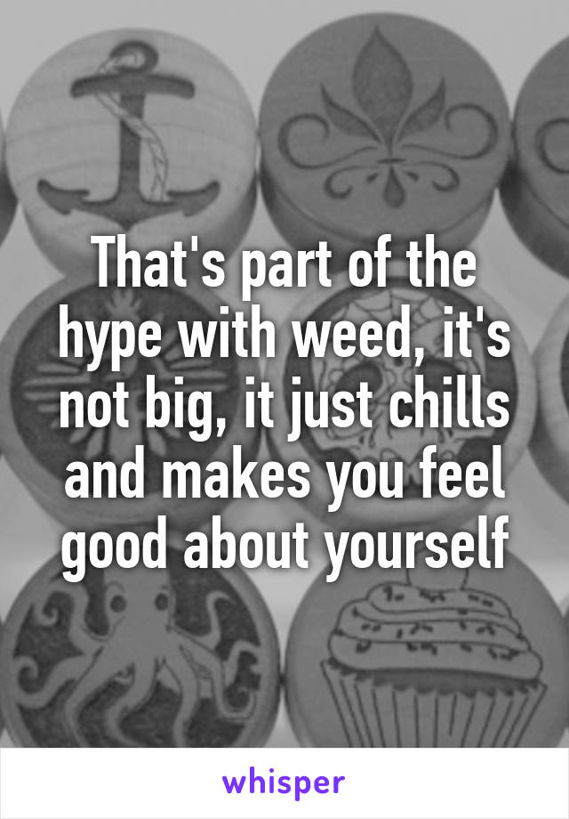 That's part of the hype with weed, it's not big, it just chills and makes you feel good about yourself