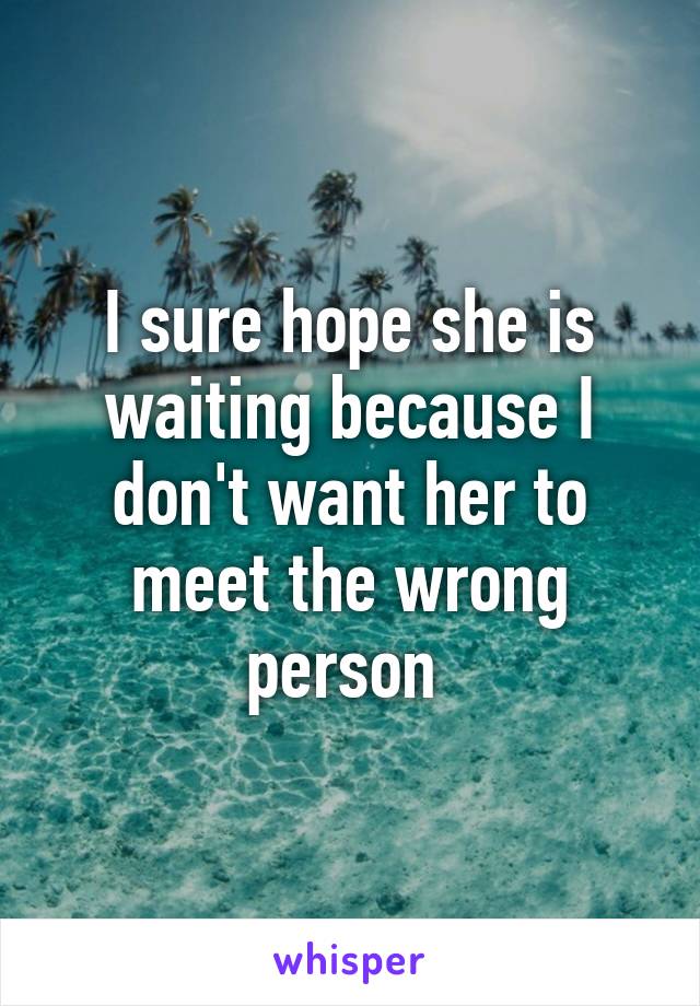 I sure hope she is waiting because I don't want her to meet the wrong person 