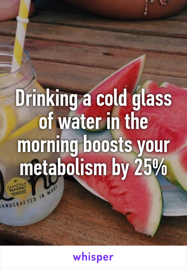 Drinking a cold glass of water in the morning boosts your metabolism by 25%