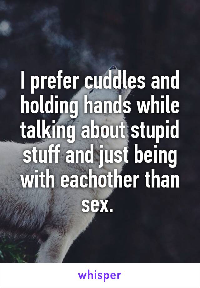 I prefer cuddles and holding hands while talking about stupid stuff and just being with eachother than sex. 