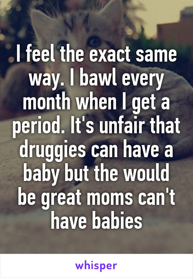 I feel the exact same way. I bawl every month when I get a period. It's unfair that druggies can have a baby but the would be great moms can't have babies