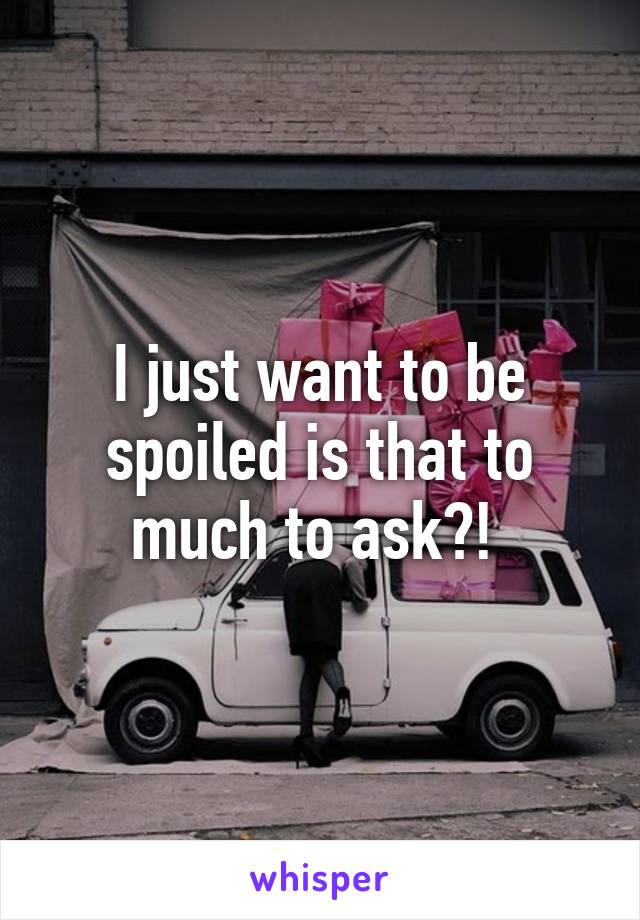 I just want to be spoiled is that to much to ask?! 