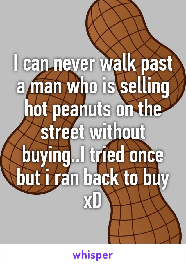 I can never walk past a man who is selling hot peanuts on the street without buying..I tried once but i ran back to buy xD