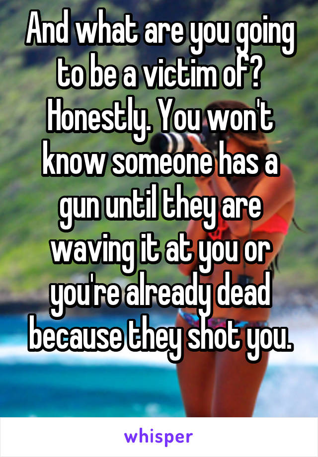 And what are you going to be a victim of? Honestly. You won't know someone has a gun until they are waving it at you or you're already dead because they shot you.

