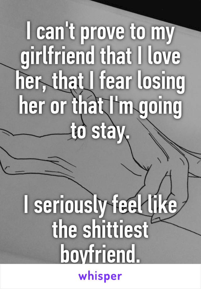 I can't prove to my girlfriend that I love her, that I fear losing her or that I'm going to stay.


I seriously feel like the shittiest boyfriend.