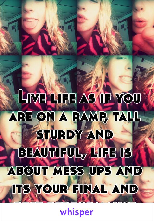   Live life as if you are on a ramp, tall sturdy and beautiful, life is about mess ups and its your final and best performance