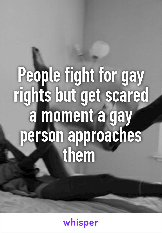 People fight for gay rights but get scared a moment a gay person approaches them 