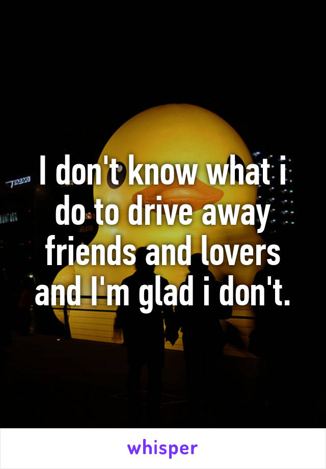 I don't know what i do to drive away friends and lovers and I'm glad i don't.