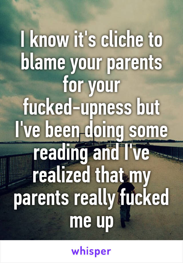 I know it's cliche to blame your parents for your fucked-upness but I've been doing some reading and I've realized that my parents really fucked me up