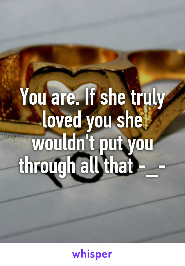 You are. If she truly loved you she wouldn't put you through all that -_-