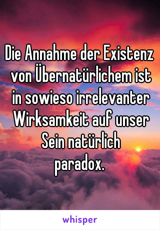 Die Annahme der Existenz von Übernatürlichem ist in sowieso irrelevanter Wirksamkeit auf unser Sein natürlich
paradox.