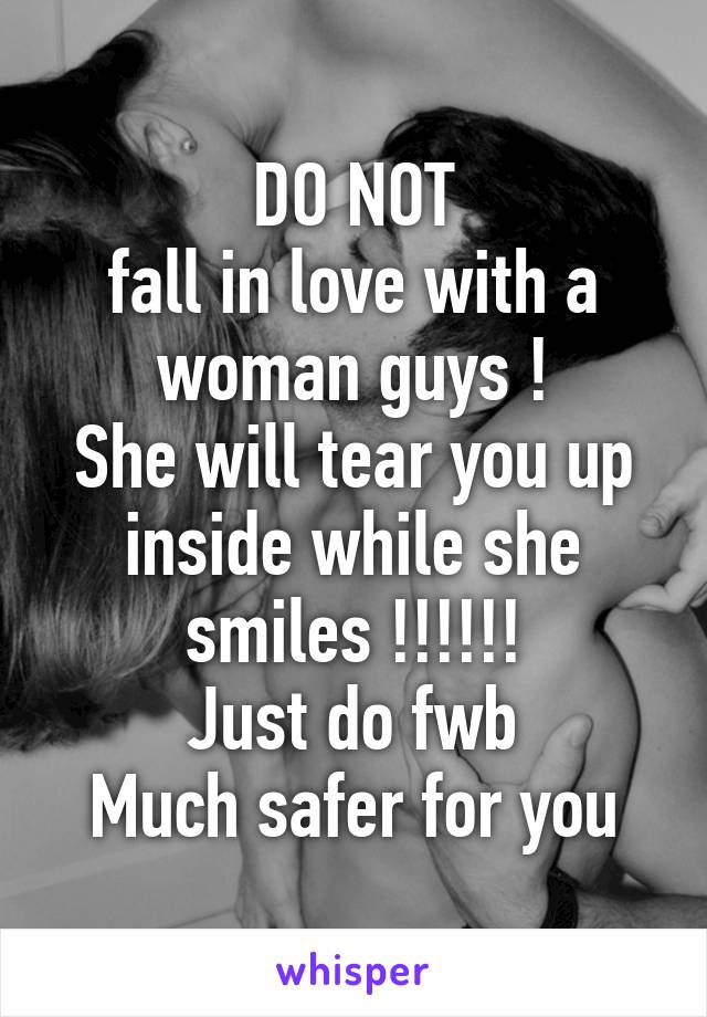 DO NOT
fall in love with a woman guys !
She will tear you up inside while she smiles !!!!!!
Just do fwb
Much safer for you