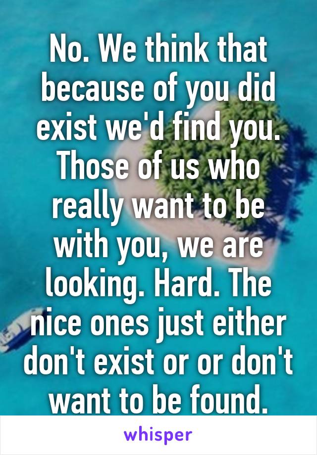 No. We think that because of you did exist we'd find you. Those of us who really want to be with you, we are looking. Hard. The nice ones just either don't exist or or don't want to be found.