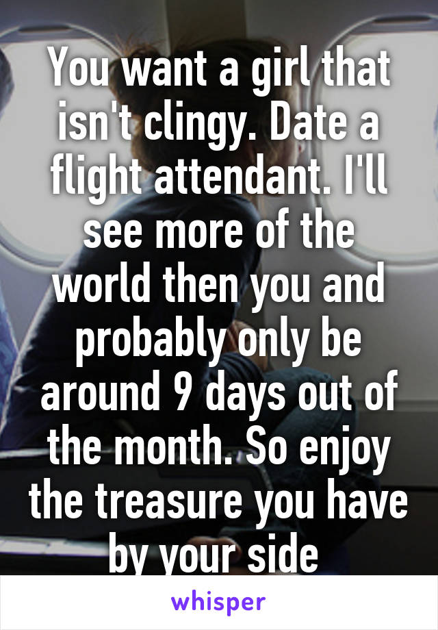 You want a girl that isn't clingy. Date a flight attendant. I'll see more of the world then you and probably only be around 9 days out of the month. So enjoy the treasure you have by your side 