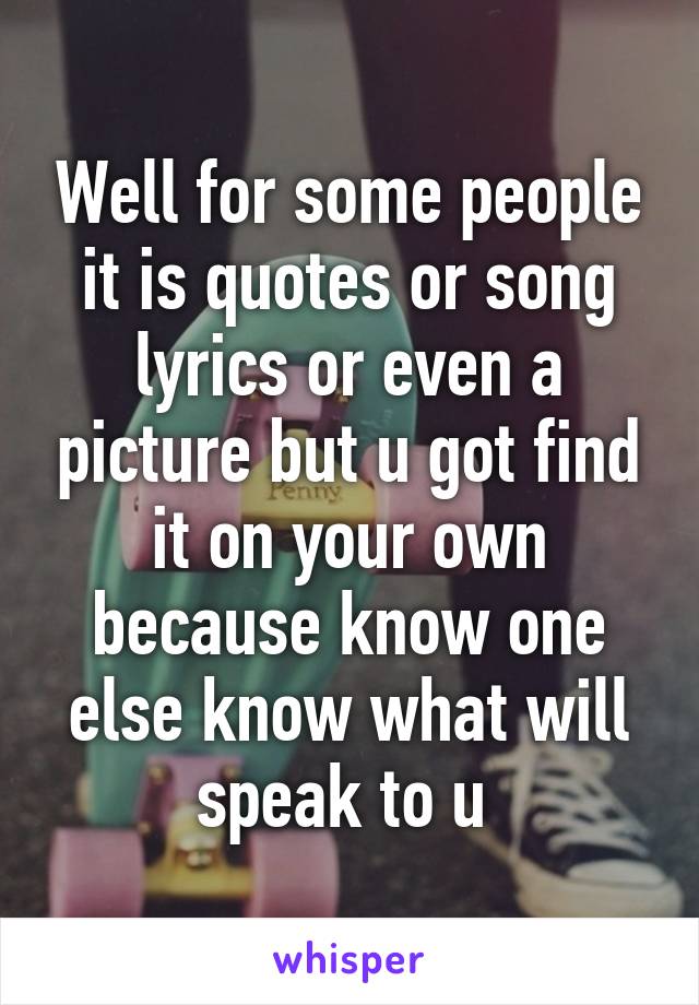 Well for some people it is quotes or song lyrics or even a picture but u got find it on your own because know one else know what will speak to u 