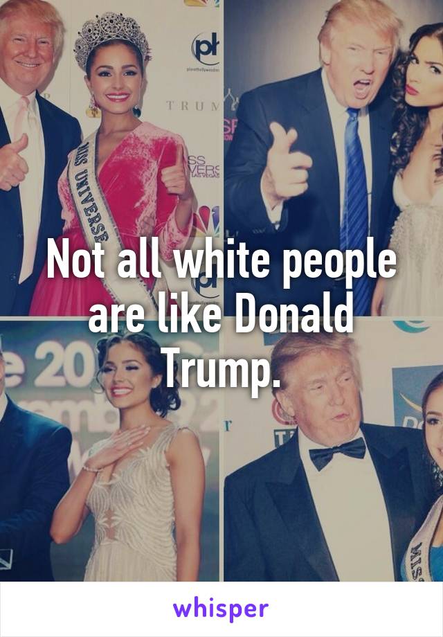 Not all white people are like Donald Trump.