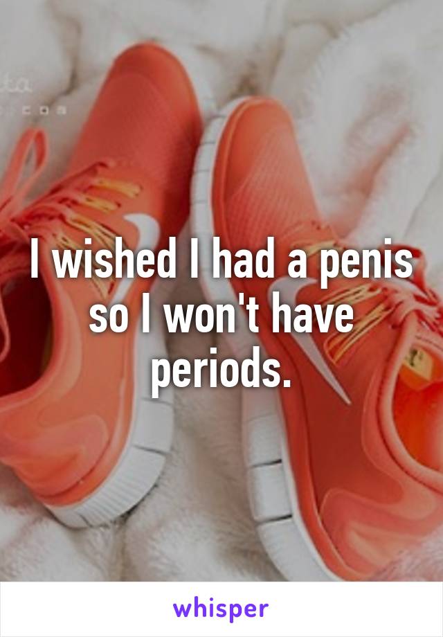 I wished I had a penis so I won't have periods.